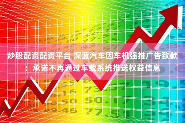 炒股配资配资平台 深蓝汽车因车机强推广告致歉：承诺不再通过车载系统推送权益信息