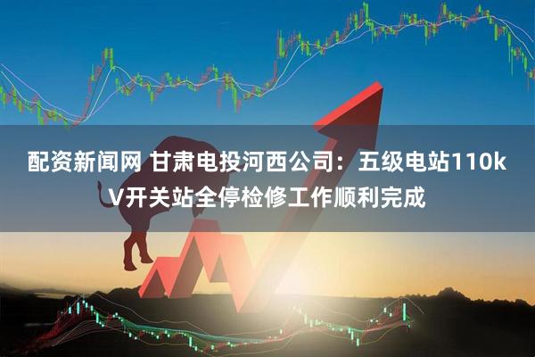 配资新闻网 甘肃电投河西公司：五级电站110kV开关站全停检修工作顺利完成