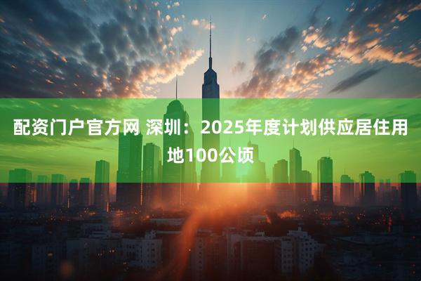 配资门户官方网 深圳：2025年度计划供应居住用地100公顷
