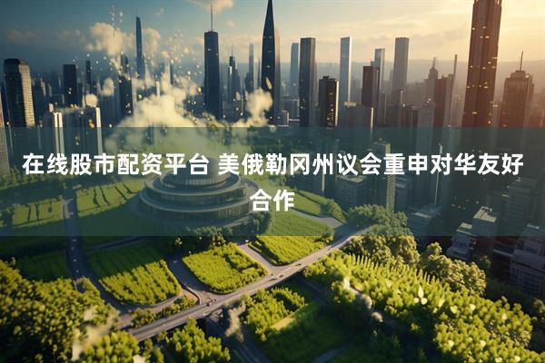 在线股市配资平台 美俄勒冈州议会重申对华友好合作