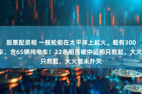 股票配资相 一艘轮船在太平洋上起火，载有3000多辆汽车，含65辆纯电车！22名船员被中远船只救起，大火暂未扑灭