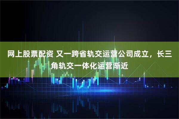 网上股票配资 又一跨省轨交运营公司成立，长三角轨交一体化运营渐近