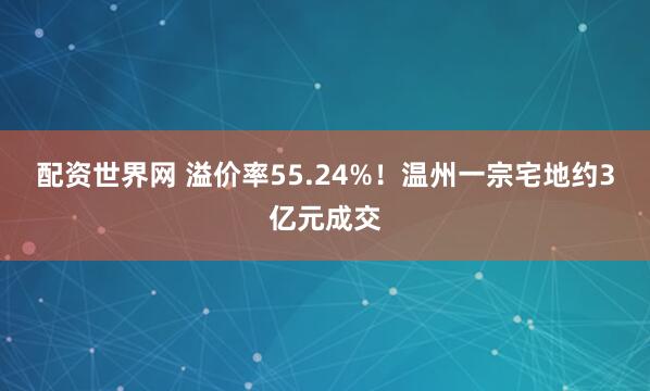 配资世界网 溢价率55.24%！温州一宗宅地约3亿元成交