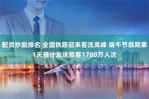 配资炒股排名 全国铁路迎来客流高峰 端午节假期第1天预计发送旅客1780万人次