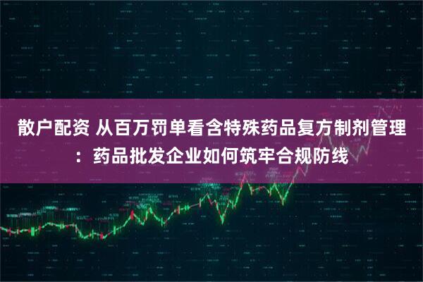 散户配资 从百万罚单看含特殊药品复方制剂管理：药品批发企业如何筑牢合规防线