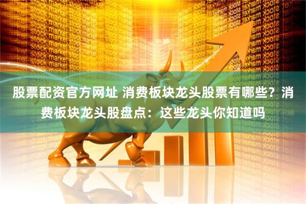 股票配资官方网址 消费板块龙头股票有哪些？消费板块龙头股盘点：这些龙头你知道吗