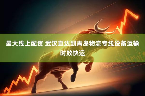 最大线上配资 武汉直达到青岛物流专线设备运输时效快运