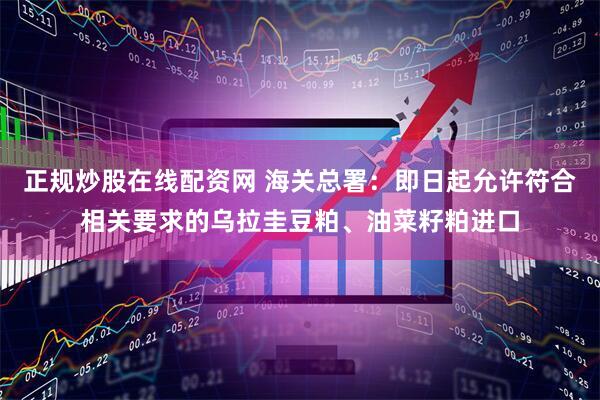正规炒股在线配资网 海关总署：即日起允许符合相关要求的乌拉圭豆粕、油菜籽粕进口