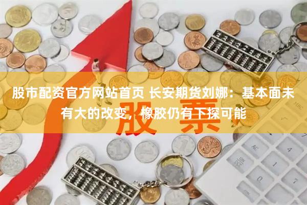 股市配资官方网站首页 长安期货刘娜：基本面未有大的改变，橡胶仍有下探可能