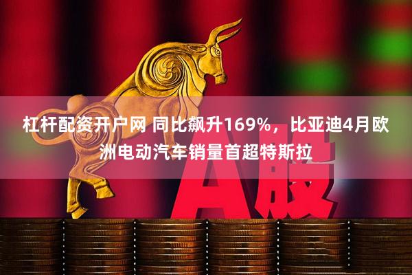 杠杆配资开户网 同比飙升169%，比亚迪4月欧洲电动汽车销量首超特斯拉