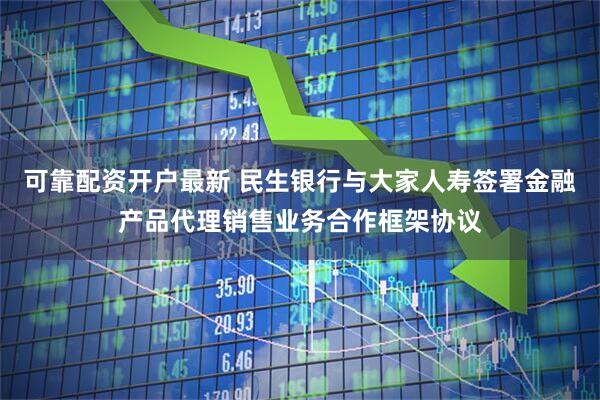 可靠配资开户最新 民生银行与大家人寿签署金融产品代理销售业务合作框架协议