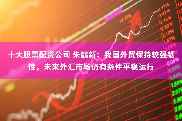 十大股票配资公司 朱鹤新：我国外贸保持较强韧性，未来外汇市场仍有条件平稳运行