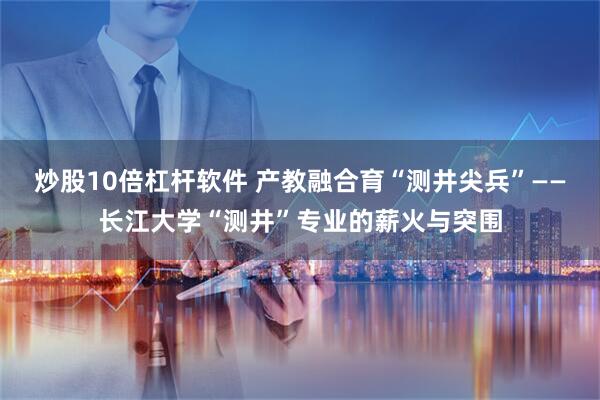炒股10倍杠杆软件 产教融合育“测井尖兵”——长江大学“测井”专业的薪火与突围