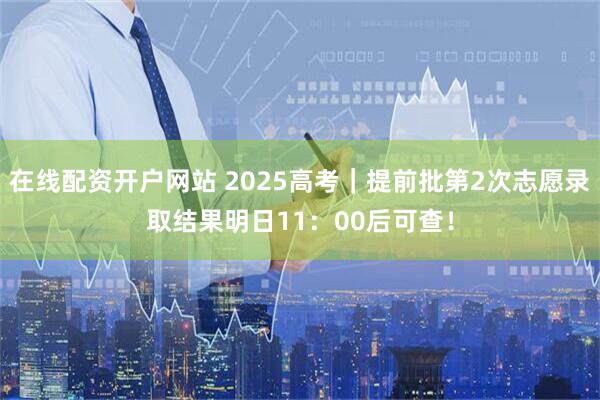 在线配资开户网站 2025高考｜提前批第2次志愿录取结果明日11：00后可查！