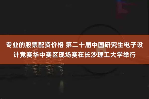 专业的股票配资价格 第二十届中国研究生电子设计竞赛华中赛区现场赛在长沙理工大学举行