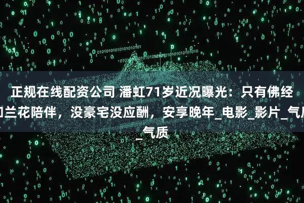 正规在线配资公司 潘虹71岁近况曝光：只有佛经和兰花陪伴，没豪宅没应酬，安享晚年_电影_影片_气质