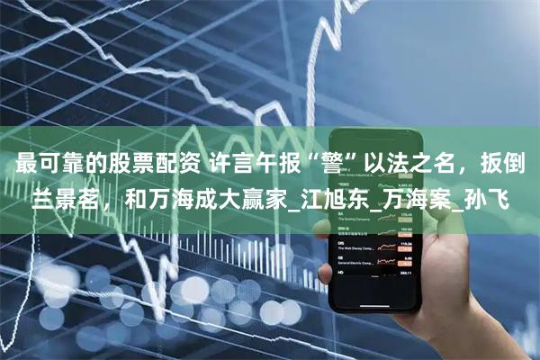 最可靠的股票配资 许言午报“警”以法之名，扳倒兰景茗，和万海成大赢家_江旭东_万海案_孙飞