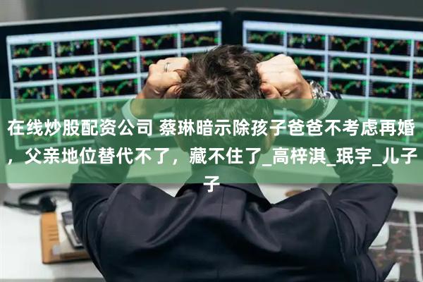 在线炒股配资公司 蔡琳暗示除孩子爸爸不考虑再婚，父亲地位替代不了，藏不住了_高梓淇_珉宇_儿子
