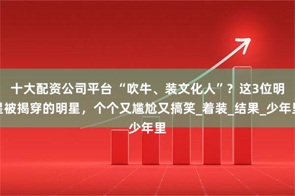 十大配资公司平台 “吹牛、装文化人”？这3位明星被揭穿的明星，个个又尴尬又搞笑_着装_结果_少年里