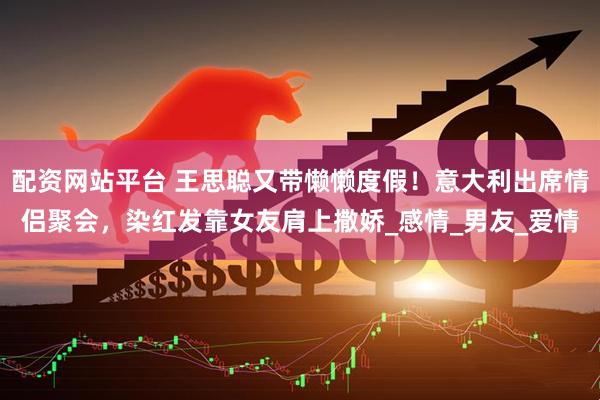 配资网站平台 王思聪又带懒懒度假！意大利出席情侣聚会，染红发靠女友肩上撒娇_感情_男友_爱情