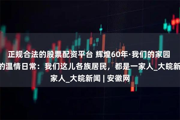 正规合法的股票配资平台 辉煌60年·我们的家园 | 八廓社区的温情日常：我们这儿各族居民，都是一家人_大皖新闻 | 安徽网