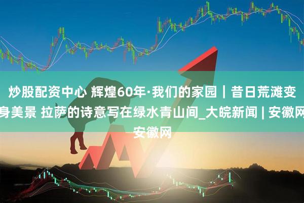 炒股配资中心 辉煌60年·我们的家园｜昔日荒滩变身美景 拉萨的诗意写在绿水青山间_大皖新闻 | 安徽网