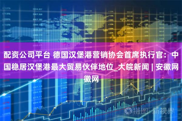 配资公司平台 德国汉堡港营销协会首席执行官：中国稳居汉堡港最大贸易伙伴地位_大皖新闻 | 安徽网