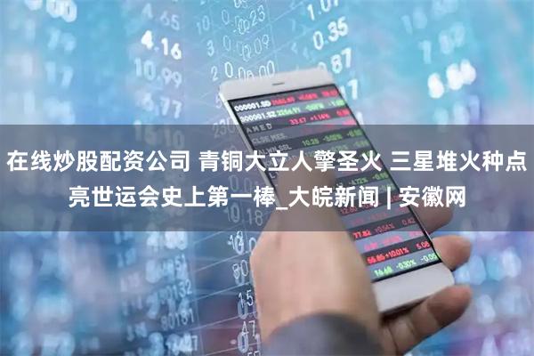 在线炒股配资公司 青铜大立人擎圣火 三星堆火种点亮世运会史上第一棒_大皖新闻 | 安徽网