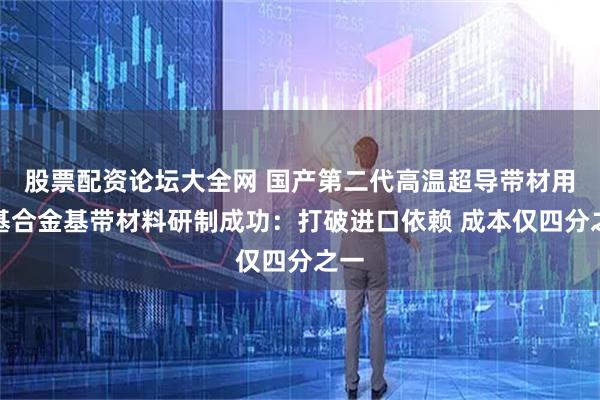 股票配资论坛大全网 国产第二代高温超导带材用铁基合金基带材料研制成功：打破进口依赖 成本仅四分之一