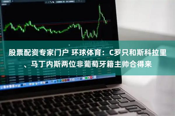 股票配资专家门户 环球体育:C罗只和斯科拉里、马丁内斯两位非葡萄牙籍主帅合得来