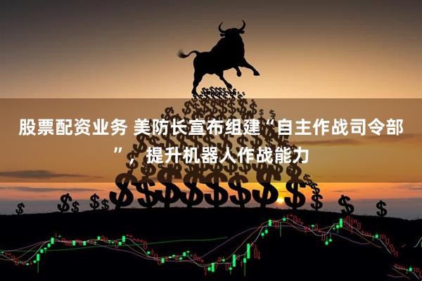 股票配资业务 美防长宣布组建“自主作战司令部”，提升机器人作战能力
